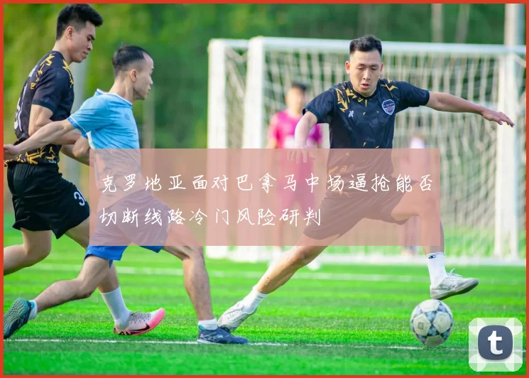 克罗地亚面对巴拿马中场逼抢能否切断线路冷门风险研判