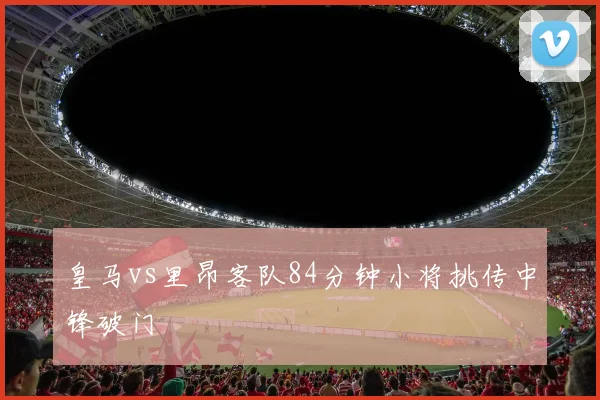 皇马vs里昂客队84分钟小将挑传中锋破门