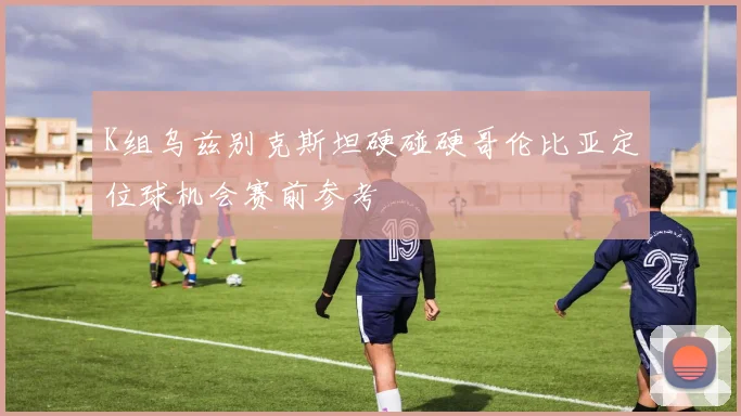 K组乌兹别克斯坦硬碰硬哥伦比亚定位球机会赛前参考
