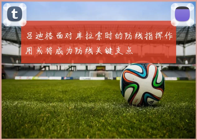 吕迪格面对库拉索时的防线指挥作用或将成为防线关键支点