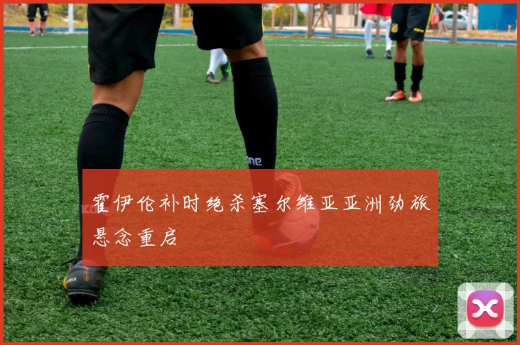 霍伊伦补时绝杀塞尔维亚亚洲劲旅悬念重启