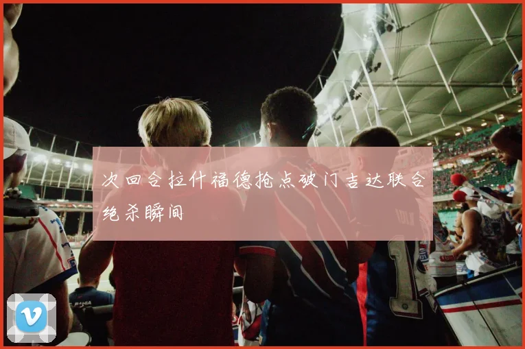 次回合拉什福德抢点破门吉达联合绝杀瞬间