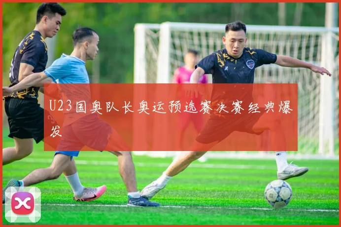 U23国奥队长奥运预选赛决赛经典爆发