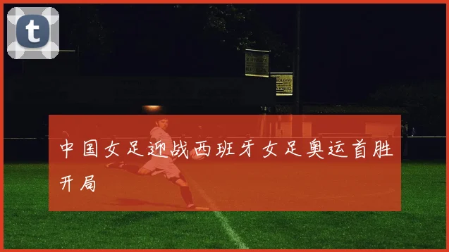 中国女足迎战西班牙女足奥运首胜开局