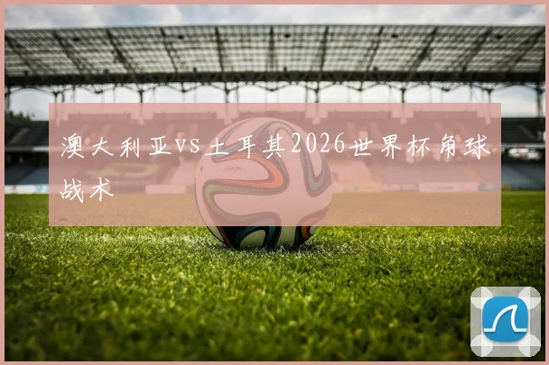 澳大利亚vs土耳其2026世界杯角球战术