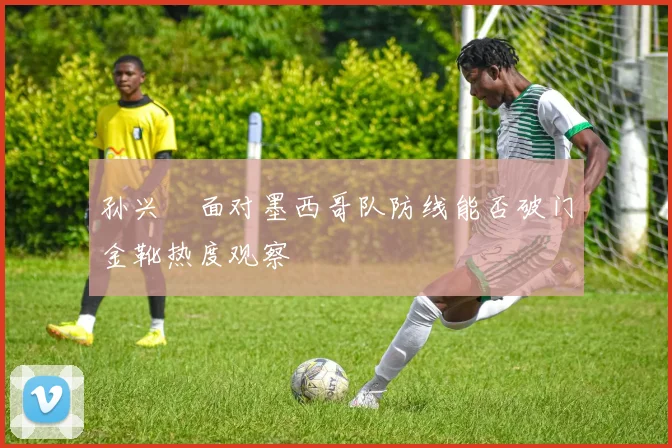 孙兴慜面对墨西哥队防线能否破门金靴热度观察