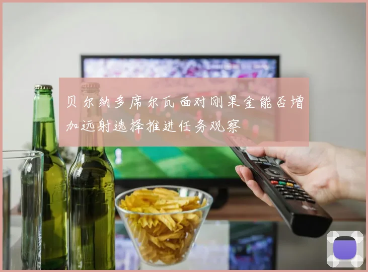贝尔纳多席尔瓦面对刚果金能否增加远射选择推进任务观察