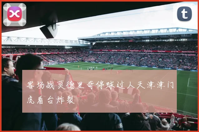 客场战莫德里奇停球过人天津津门虎看台炸裂