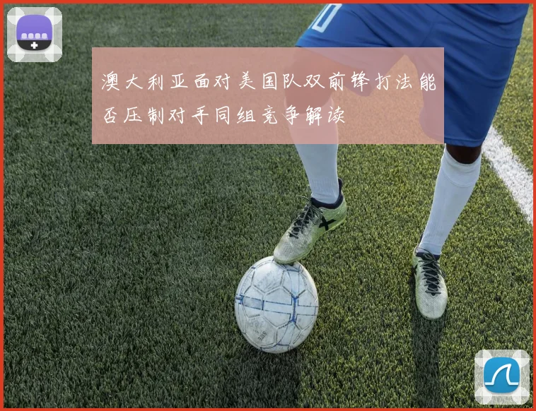 澳大利亚面对美国队双前锋打法能否压制对手同组竞争解读