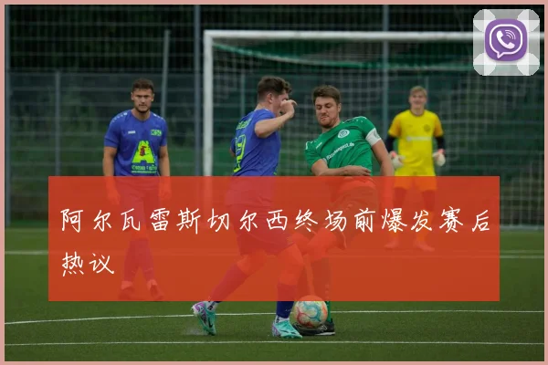 阿尔瓦雷斯切尔西终场前爆发赛后热议