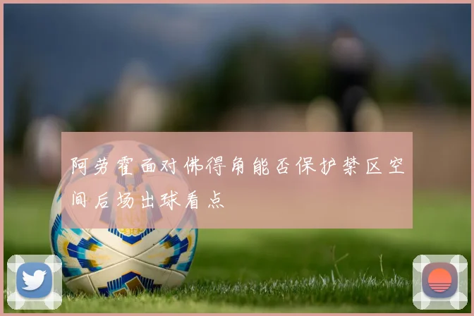 阿劳霍面对佛得角能否保护禁区空间后场出球看点