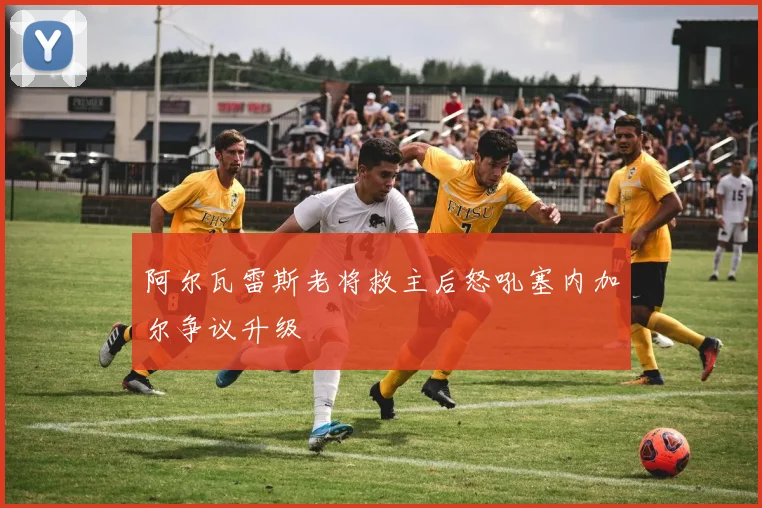 阿尔瓦雷斯老将救主后怒吼塞内加尔争议升级