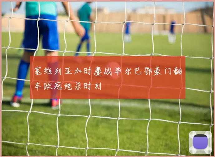 塞维利亚加时鏖战毕尔巴鄂豪门翻车欧冠绝杀时刻