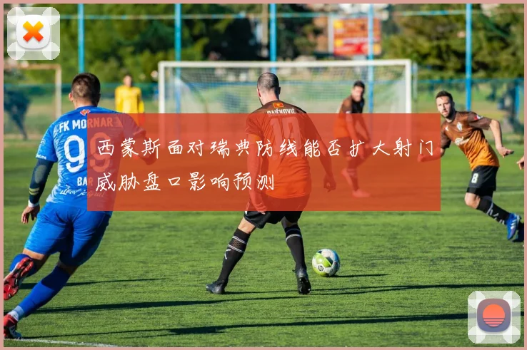 西蒙斯面对瑞典防线能否扩大射门威胁盘口影响预测