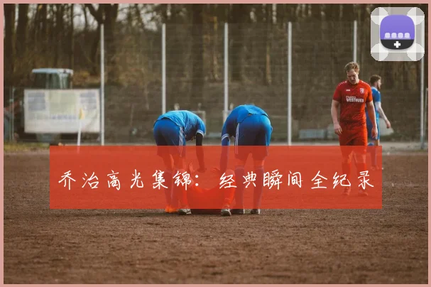 乔治高光集锦：经典瞬间全纪录