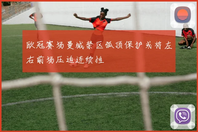 欧冠赛场曼城禁区弧顶保护或将左右前场压迫连续性