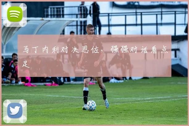 马丁内利对决恩佐，强强对话看点足