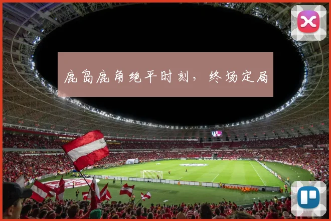 鹿岛鹿角绝平时刻，终场定局