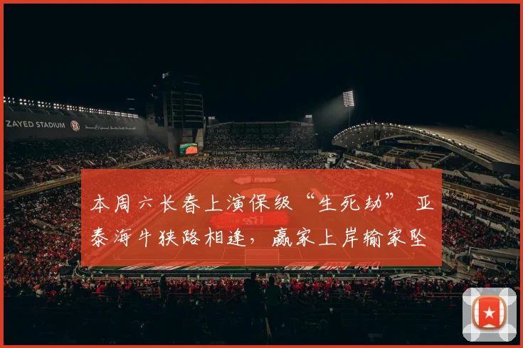 本周六长春上演保级“生死劫” 亚泰海牛狭路相逢，赢家上岸输家坠崖