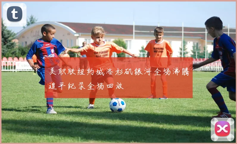 美职联纽约城洛杉矶银河全场沸腾追平纪录全场回放