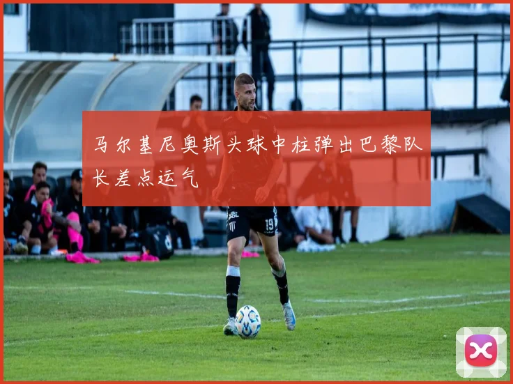 马尔基尼奥斯头球中柱弹出巴黎队长差点运气