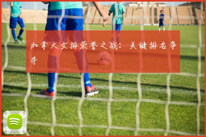 加拿大女排荣誉之战：关键排名争夺