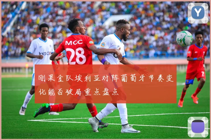刚果金队埃利亚对阵葡萄牙节奏变化能否破局重点盘点