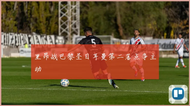 里昂战巴黎圣日耳曼第二落点争主动