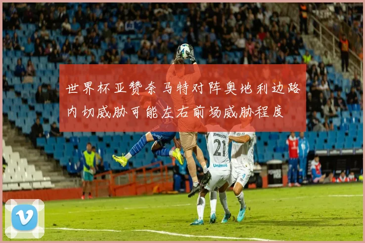 世界杯亚赞奈马特对阵奥地利边路内切威胁可能左右前场威胁程度