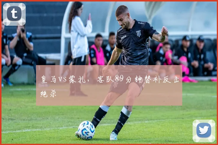 皇马vs蒙扎，客队89分钟替补反击绝杀