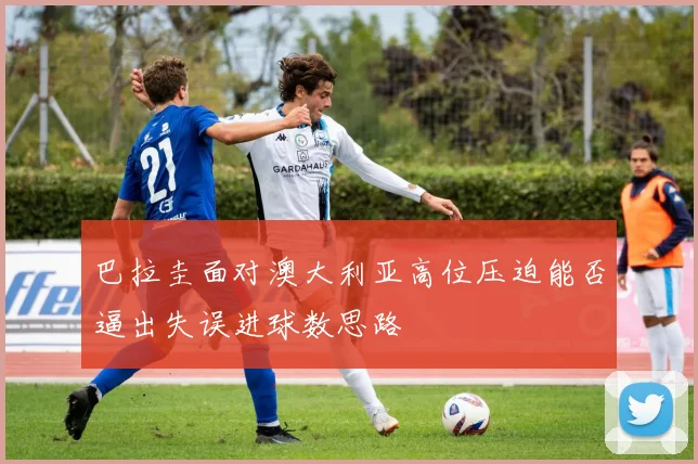 巴拉圭面对澳大利亚高位压迫能否逼出失误进球数思路