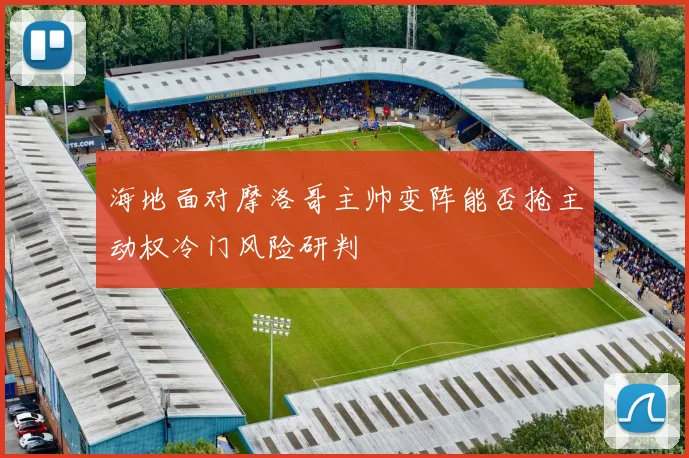 海地面对摩洛哥主帅变阵能否抢主动权冷门风险研判