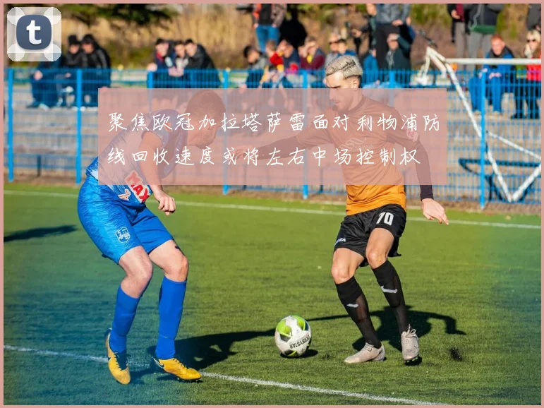 聚焦欧冠加拉塔萨雷面对利物浦防线回收速度或将左右中场控制权
