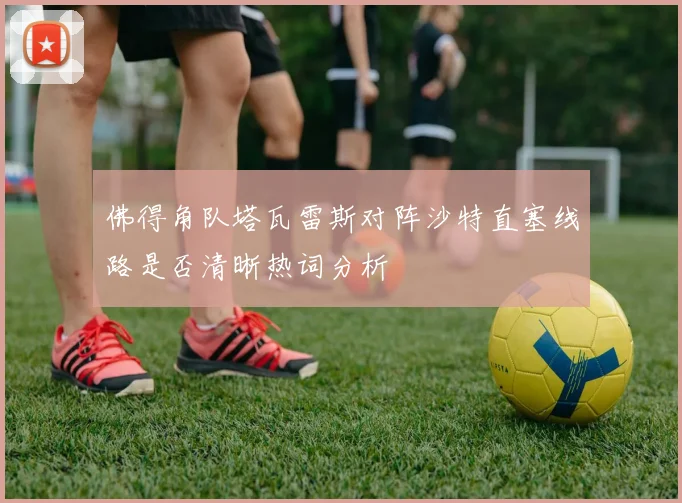 佛得角队塔瓦雷斯对阵沙特直塞线路是否清晰热词分析