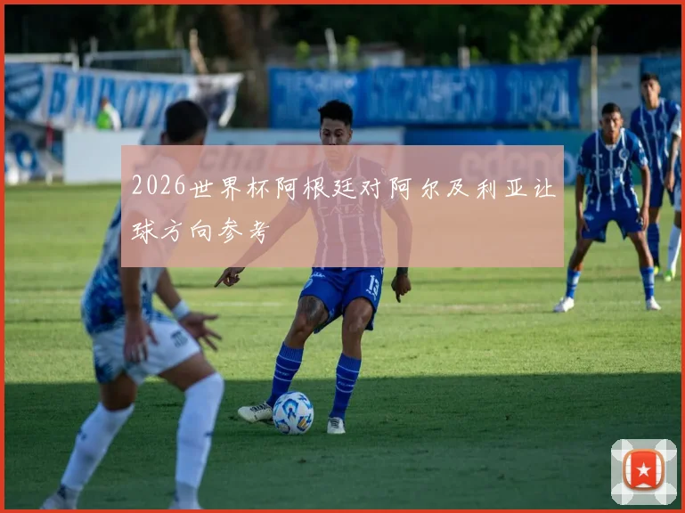 2026世界杯阿根廷对阿尔及利亚让球方向参考