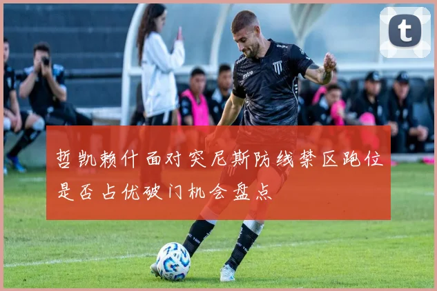 哲凯赖什面对突尼斯防线禁区跑位是否占优破门机会盘点