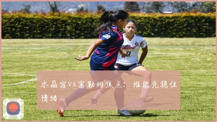 水晶宫vs富勒姆焦点：谁能先稳住情绪