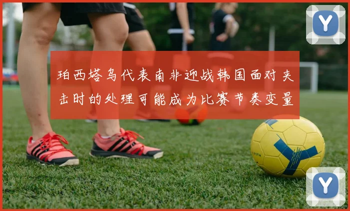 珀西塔乌代表南非迎战韩国面对夹击时的处理可能成为比赛节奏变量