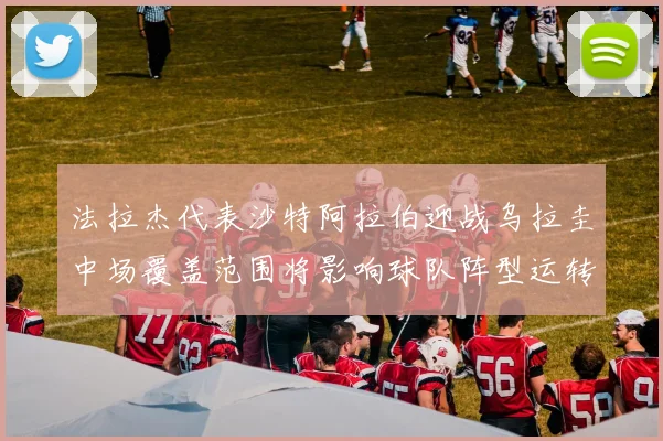 法拉杰代表沙特阿拉伯迎战乌拉圭中场覆盖范围将影响球队阵型运转