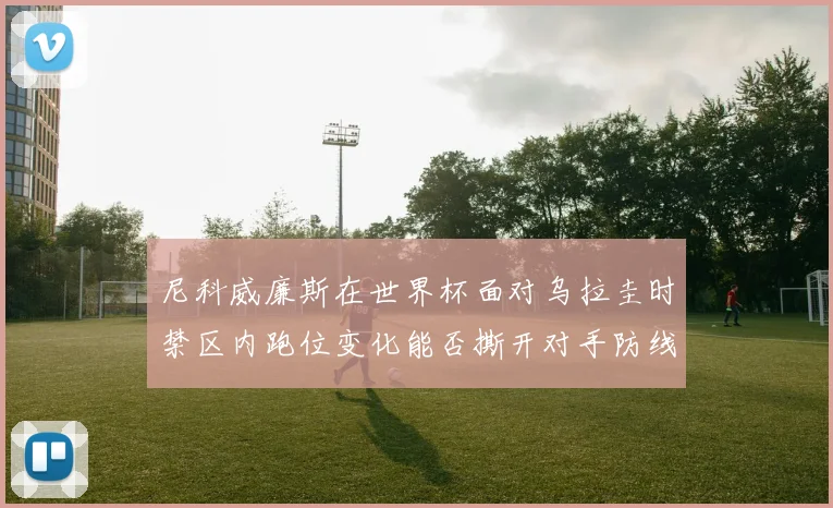 尼科威廉斯在世界杯面对乌拉圭时禁区内跑位变化能否撕开对手防线