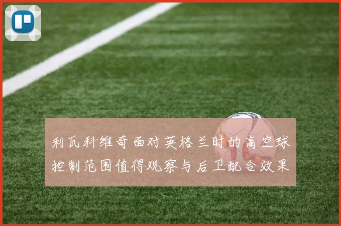 利瓦科维奇面对英格兰时的高空球控制范围值得观察与后卫配合效果