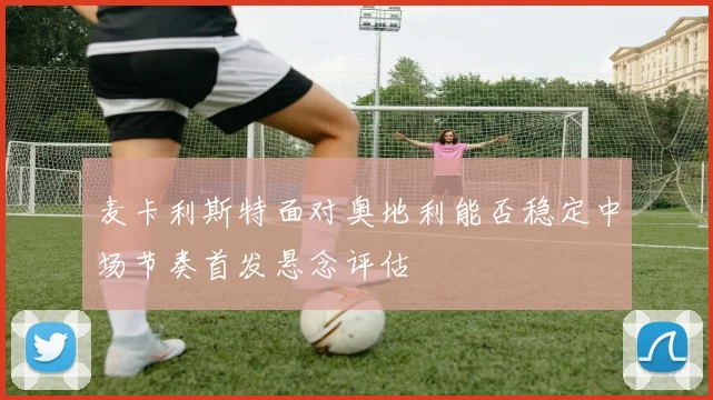 麦卡利斯特面对奥地利能否稳定中场节奏首发悬念评估