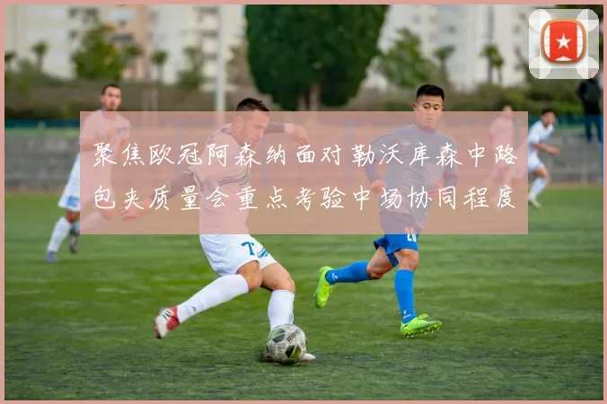聚焦欧冠阿森纳面对勒沃库森中路包夹质量会重点考验中场协同程度