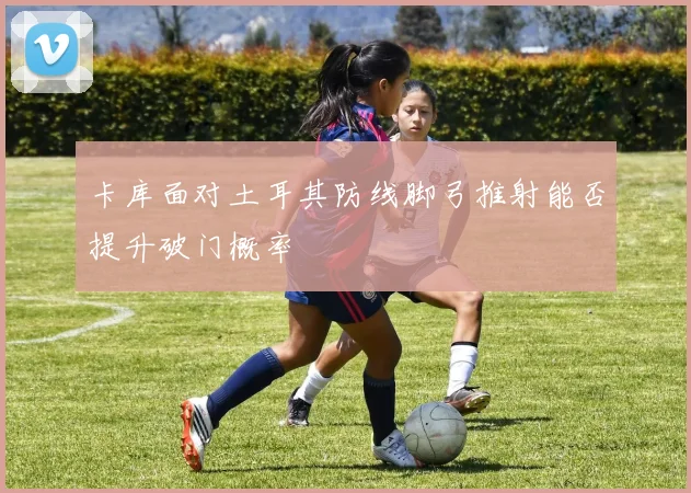 卡库面对土耳其防线脚弓推射能否提升破门概率