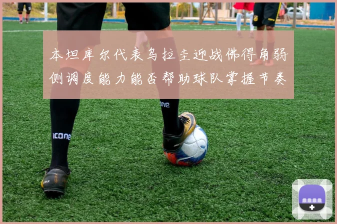 本坦库尔代表乌拉圭迎战佛得角弱侧调度能力能否帮助球队掌握节奏